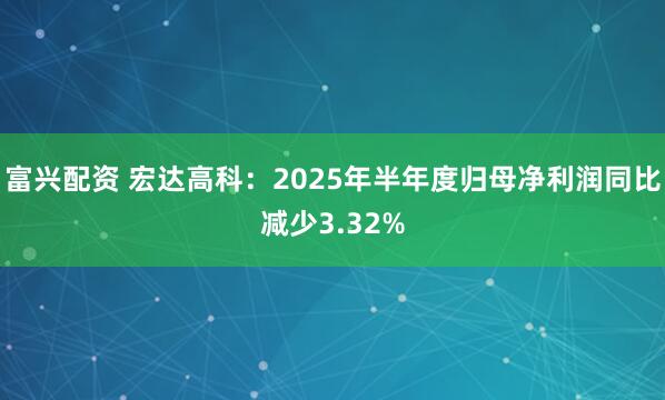 富兴配资 宏达高科：2025年半年度归母净利润同比减少3.32%