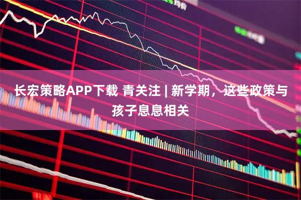 长宏策略APP下载 青关注 | 新学期，这些政策与孩子息息相关