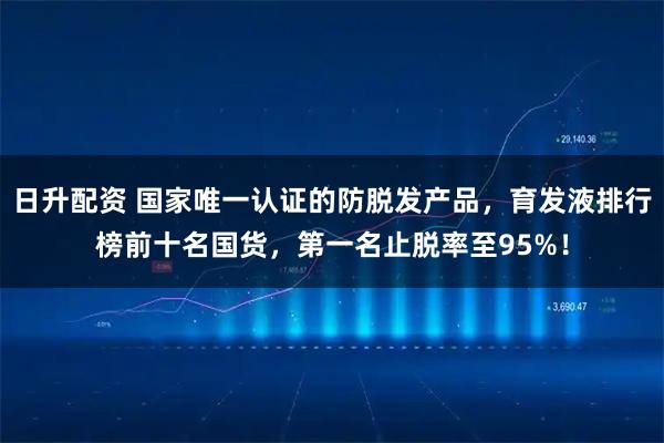 日升配资 国家唯一认证的防脱发产品，育发液排行榜前十名国货，第一名止脱率至95%！