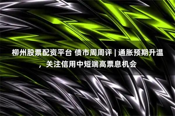 柳州股票配资平台 债市周周评 | 通胀预期升温，关注信用中短端高票息机会