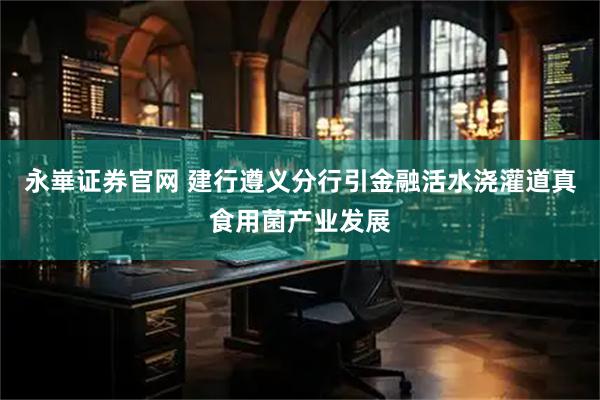 永崋证券官网 建行遵义分行引金融活水浇灌道真食用菌产业发展
