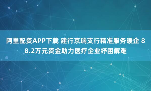阿里配资APP下载 建行京瑞支行精准服务暖企 88.2万元资金助力医疗企业纾困解难