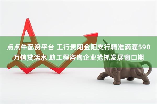 点点牛配资平台 工行贵阳金阳支行精准滴灌590万信贷活水 助工程咨询企业抢抓发展窗口期